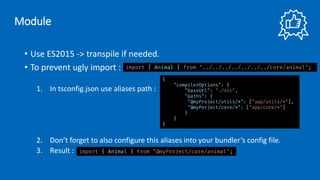 • Use ES2015 -> transpile if needed.
• To prevent ugly import :
1. In tsconfig.json use aliases path :
2. Don’t forget to also configure this aliases into your bundler’s config file.
3. Result :
import { Animal } from "../../../../../../../core/animal";
{
"compilerOptions": {
"baseUrl": "./src",
"paths": {
"@myProject/utils/*": ["app/utils/*"],
"@myPorject/core/*": ["app/core/*"]
}
}
}
import { Animal } from “@myProject/core/animal";
Module
 