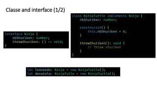 Classe and interface (1/2)
interface Ninja {
nbShuriken: number;
throwShuriken: () => void;
}
let leonardo: Ninja = new NinjaTurtle();
let donatelo: NinjaTutle = new NinjaTurtle();
class NinjaTurtle implements Ninja {
nbShuriken: number;
constructor() {
this.nbShuriken = 6;
}
throwShuriken(): void {
// Throw shuriken
}
}
 
