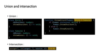 • Union :
• Intersection :
Union and intersection
class Ninja {
nbShuriken: number;
throwShuriken: () => void;
}
class Samurai {
nbKunai: number;
throwKunai: () => void;
}
assign<T, U>(target: T, source: U): T & U;
function throwAttack(human: Ninja | Samurai) {
if (human instanceof Ninja) {
human.throwShuriken();
} else {
human.throwKunai();
}
}
 