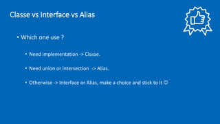 • Which one use ?
• Need implementation -> Classe.
• Need union or intersection -> Alias.
• Otherwise -> Interface or Alias, make a choice and stick to it ☺
Classe vs Interface vs Alias
 