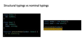 class Order {
id: number;
}
class User {
id: number;
name: string;
}
function processOrder(order: Order) {
// Do something
}
const order = new Order();
const user = new User();
processOrder(order);
processOrder(user);
Structural typings vs nominal typings
 
