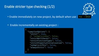• Enable immediately on new project, by default when use :
• Enable incrementally on existing project :
Enable stricter type checking (1/2)
{
"compilerOptions": {
"strict": true,
// "noImplicitAny": false,
"strictNullChecks": false,
"strictFunctionTypes": false,
"strictPropertyInitialization": false,
"noImplicitThis": false,
"alwaysStrict": false
}
}
tsc --init
 