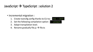 • Incremental migration :
1. Create tsoncifg.config thanks to CLI tsc :
2. Set the following compilation option :
3. Adapt transpilation level.
4. Rename gradually file.js → file.ts
JavaScript → TypeScript : solution 2
--allowJs
tsc --init
 