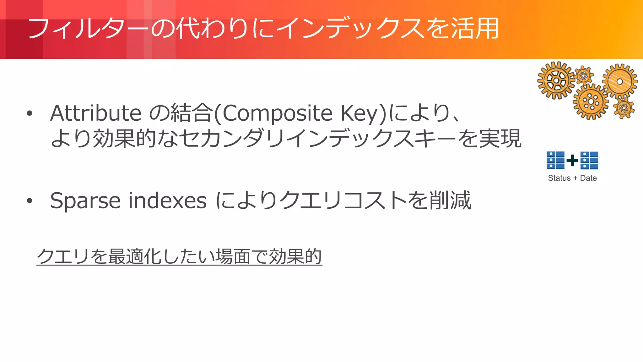 © 2018, Amazon Web Services, Inc. or its Affiliates. All rights reserved.
フィルターの代わりにインデックスを活用
• Attribute の結合(Composite Key)により、
より効果的なセカンダリインデックスキーを実現
• Sparse indexes によりクエリコストを削減
クエリを最適化したい場面で効果的
Status + Date
 