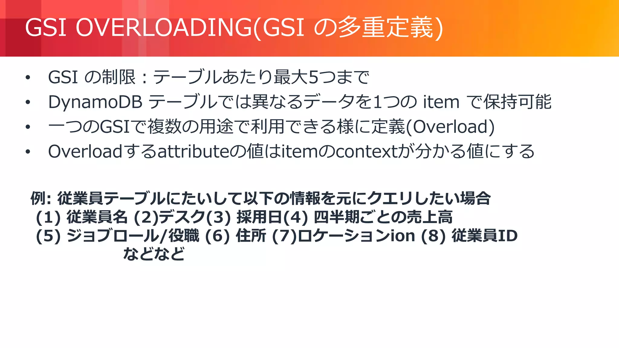 © 2018, Amazon Web Services, Inc. or its Affiliates. All rights reserved.
GSI OVERLOADING(GSI の多重定義)
• GSI の制限：テーブルあたり最大5つまで
• DynamoDB テーブルでは異なるデータを1つの item で保持可能
• 一つのGSIで複数の用途で利用できる様に定義(Overload)
• Overloadするattributeの値はitemのcontextが分かる値にする
例: 従業員テーブルにたいして以下の情報を元にクエリしたい場合
(1) 従業員名 (2)デスク(3) 採用日(4) 四半期ごとの売上高
(5) ジョブロール/役職 (6) 住所 (7)ロケーションion (8) 従業員ID
などなど
 