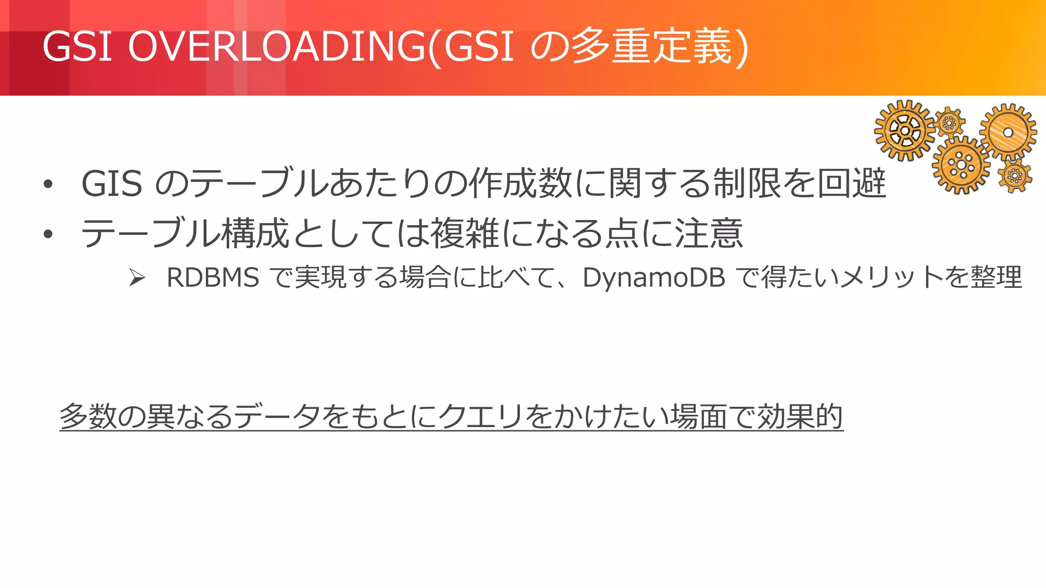 © 2018, Amazon Web Services, Inc. or its Affiliates. All rights reserved.
GSI OVERLOADING(GSI の多重定義)
• GIS のテーブルあたりの作成数に関する制限を回避
• テーブル構成としては複雑になる点に注意
 RDBMS で実現する場合に比べて、DynamoDB で得たいメリットを整理
多数の異なるデータをもとにクエリをかけたい場面で効果的
 