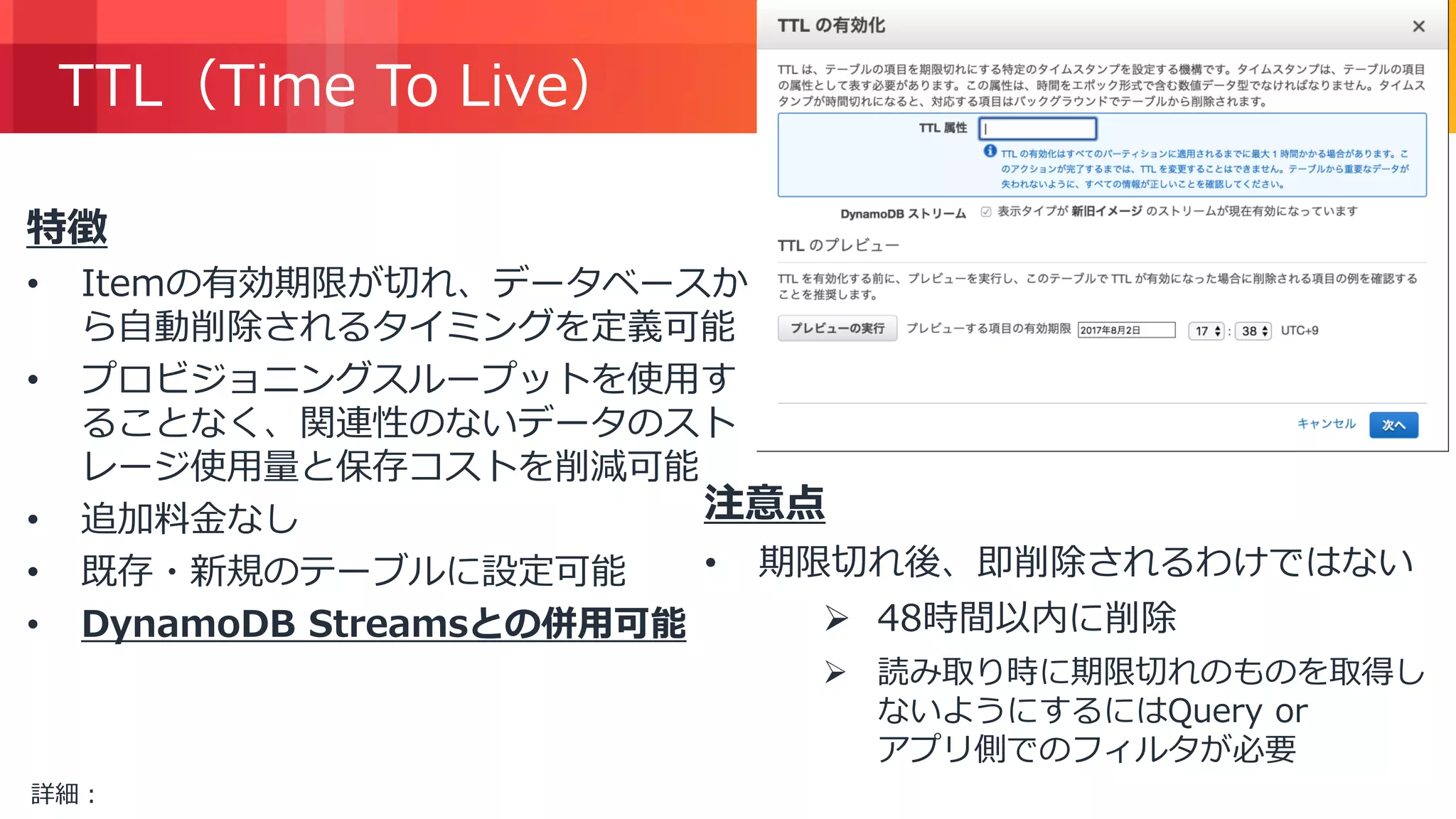 © 2018, Amazon Web Services, Inc. or its Affiliates. All rights reserved.
TTL（Time To Live）
特徴
• Itemの有効期限が切れ、データベースか
ら自動削除されるタイミングを定義可能
• プロビジョニングスループットを使用す
ることなく、関連性のないデータのスト
レージ使用量と保存コストを削減可能
• 追加料金なし
• 既存・新規のテーブルに設定可能
• DynamoDB Streamsとの併用可能
注意点
• 期限切れ後、即削除されるわけではない
 48時間以内に削除
 読み取り時に期限切れのものを取得し
ないようにするにはQuery or
アプリ側でのフィルタが必要
詳細：https://docs.aws.amazon.com/ja_jp/amazondynamodb/latest/developerguide/TTL.html
 