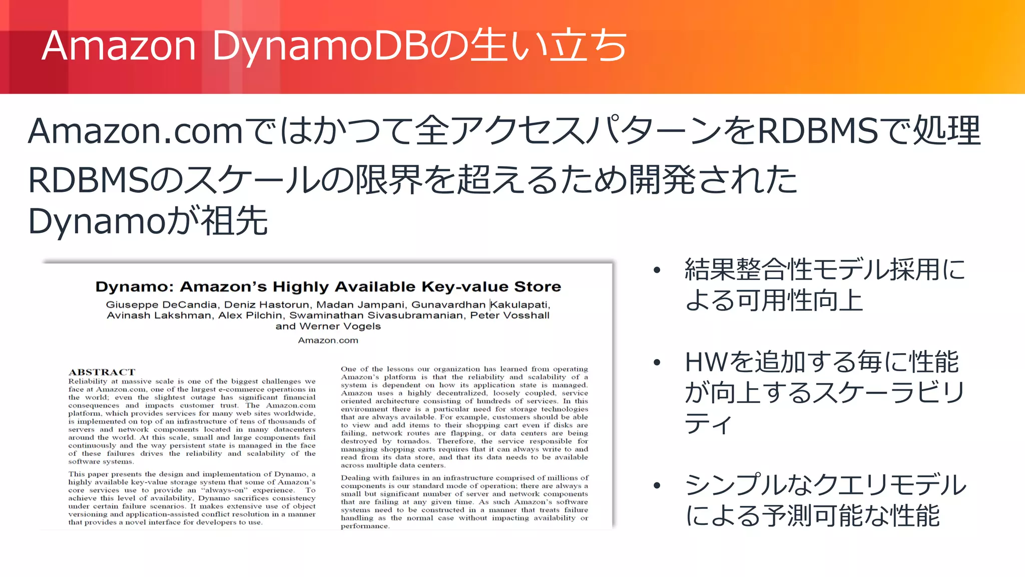 © 2018, Amazon Web Services, Inc. or its Affiliates. All rights reserved.
Amazon DynamoDBの生い立ち
Amazon.comではかつて全アクセスパターンをRDBMSで処理
RDBMSのスケールの限界を超えるため開発された
Dynamoが祖先
• 結果整合性モデル採用に
よる可用性向上
• HWを追加する毎に性能
が向上するスケーラビリ
ティ
• シンプルなクエリモデル
による予測可能な性能
 