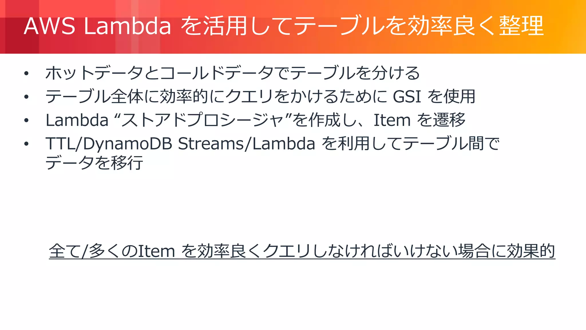 © 2018, Amazon Web Services, Inc. or its Affiliates. All rights reserved.
AWS Lambda を活用してテーブルを効率良く整理
• ホットデータとコールドデータでテーブルを分ける
• テーブル全体に効率的にクエリをかけるために GSI を使用
• Lambda “ストアドプロシージャ”を作成し、Item を遷移
• TTL/DynamoDB Streams/Lambda を利用してテーブル間で
データを移行
全て/多くのItem を効率良くクエリしなければいけない場合に効果的
 