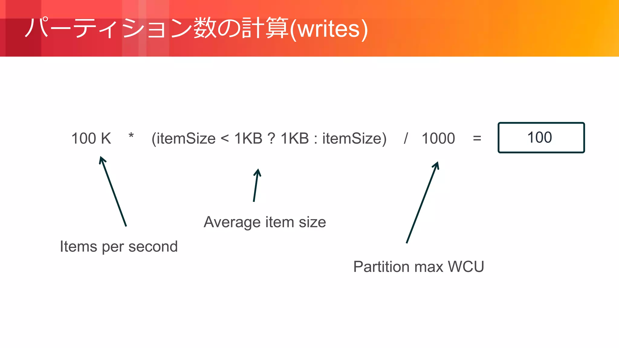 © 2018, Amazon Web Services, Inc. or its Affiliates. All rights reserved.
パーティション数の計算(writes)
Items per second
Average item size
100 K * (itemSize < 1KB ? 1KB : itemSize) / 1000 =
Partition max WCU
100
 