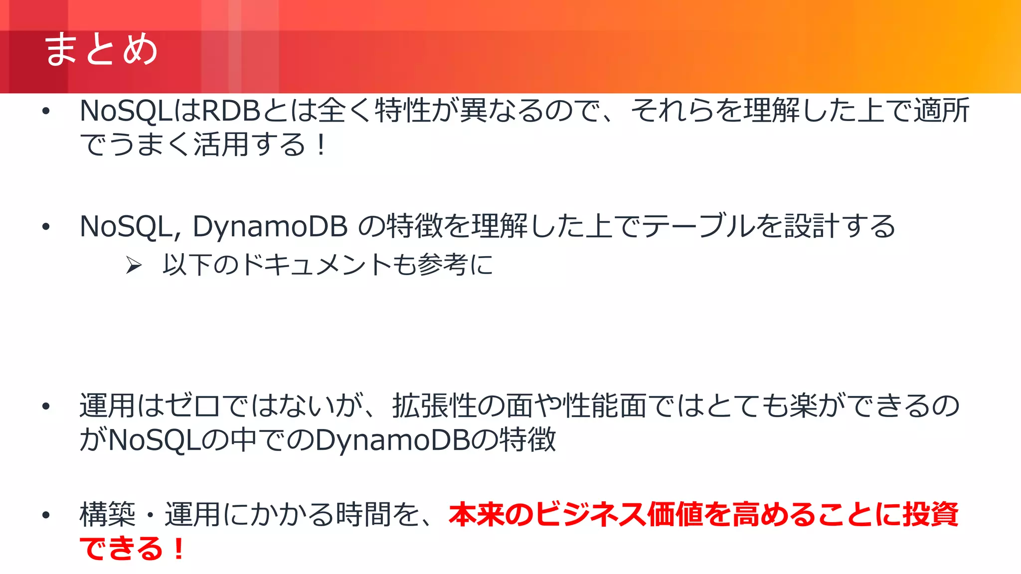 © 2018, Amazon Web Services, Inc. or its Affiliates. All rights reserved.
まとめ
• NoSQLはRDBとは全く特性が異なるので、それらを理解した上で適所
でうまく活用する！
• NoSQL, DynamoDB の特徴を理解した上でテーブルを設計する
 以下のドキュメントも参考に
https://docs.aws.amazon.com/ja_jp/amazondynamodb/latest/d
eveloperguide/best-practices.html
• 運用はゼロではないが、拡張性の面や性能面ではとても楽ができるの
がNoSQLの中でのDynamoDBの特徴
• 構築・運用にかかる時間を、本来のビジネス価値を高めることに投資
できる！
 
