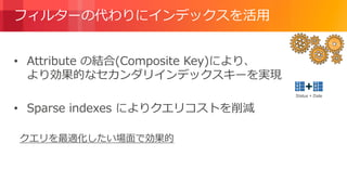 © 2018, Amazon Web Services, Inc. or its Affiliates. All rights reserved.
フィルターの代わりにインデックスを活用
• Attribute の結合(Composite Key)により、
より効果的なセカンダリインデックスキーを実現
• Sparse indexes によりクエリコストを削減
クエリを最適化したい場面で効果的
Status + Date
 