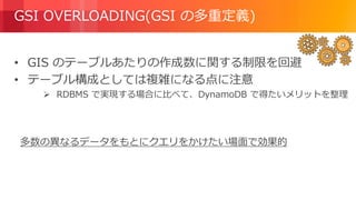© 2018, Amazon Web Services, Inc. or its Affiliates. All rights reserved.
GSI OVERLOADING(GSI の多重定義)
• GIS のテーブルあたりの作成数に関する制限を回避
• テーブル構成としては複雑になる点に注意
 RDBMS で実現する場合に比べて、DynamoDB で得たいメリットを整理
多数の異なるデータをもとにクエリをかけたい場面で効果的
 