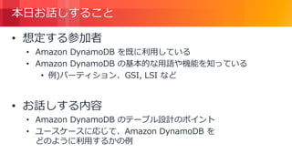 © 2018, Amazon Web Services, Inc. or its Affiliates. All rights reserved.
本日お話しすること
• 想定する参加者
• Amazon DynamoDB を既に利用している
• Amazon DynamoDB の基本的な用語や機能を知っている
• 例)パーティション、GSI, LSI など
• お話しする内容
• Amazon DynamoDB のテーブル設計のポイント
• ユースケースに応じて、Amazon DynamoDB を
どのように利用するかの例
 