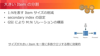 © 2018, Amazon Web Services, Inc. or its Affiliates. All rights reserved.
大きい Item の分割
• 1:Nを表す Item サイズの削減
• secondary index の設定
• GSI により M:N リレーションの構築
サイズが大きい Item を一度に多数クエリする際に効果的
ProcessedReportsPending
 