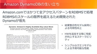 © 2018, Amazon Web Services, Inc. or its Affiliates. All rights reserved.
Amazon DynamoDBの生い立ち
Amazon.comではかつて全アクセスパターンをRDBMSで処理
RDBMSのスケールの限界を超えるため開発された
Dynamoが祖先
• 結果整合性モデル採用に
よる可用性向上
• HWを追加する毎に性能
が向上するスケーラビリ
ティ
• シンプルなクエリモデル
による予測可能な性能
 