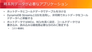 © 2018, Amazon Web Services, Inc. or its Affiliates. All rights reserved.
時系列データが必要なアプリケーション
• ホットデータとコールドデータでテーブルを分ける
• DynamoDB StreamsとGSIを活用し、非同期でホットデータをコール
ドデータへと移動する
• ホットデータではWCU、RCUを高く設定、コールドデータでは
書き込み、読み込みは最低限必要な分のみに限定する
• コスト最適化
 