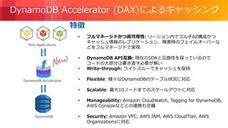 © 2018, Amazon Web Services, Inc. or its Affiliates. All rights reserved.
• フルマネージドかつ高可用性: リージョン内でマルチAZ構成かつ
キャッシュ情報のレプリケーション、障害時のフェイルオーバーな
どをフルマネージドで実現
• DynamoDB API互換: 現在のSDKと互換性を保っているので
コードの大部分は書き直す必要が無い
• Write-through: ライトスルーでキャッシュを保持
• Flexible: 様々なDynamoDBのテーブル状況に対応
• Scalable: 最大10ノードまでのスケールアウトに対応
• Manageability: Amazon CloudWatch, Tagging for DynamoDB,
AWS Consoleなどとの連携も完備
• Security: Amazon VPC, AWS IAM, AWS CloudTrail, AWS
Organizationsに対応
特徴
DynamoDB Accelerator (DAX)によるキャッシング
DynamoDB
Your Applications
DynamoDB Accelerator
 
