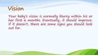 Your baby’s vision is normally blurry within his or
her first 6 months. Eventually, it should improve.
If it doesn’t, there are some signs you should look
out for.
 