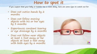 • Does not notice hands by 2
months
• Does not follow moving
objects with his or her eyes
by 3 months
• Experiences constant tearing
or eye drainage by 6 months
• Does not follow near objects
at least 1 foot away or far
objects at least 6 feet away
with both eyes by 6 months
If you suspect that your baby or toddler has a vision delay, here are some signs to watch out for:
 