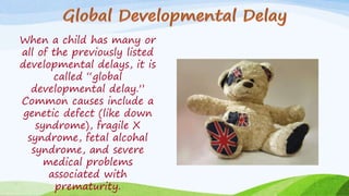 When a child has many or
all of the previously listed
developmental delays, it is
called “global
developmental delay.”
Common causes include a
genetic defect (like down
syndrome), fragile X
syndrome, fetal alcohal
syndrome, and severe
medical problems
associated with
prematurity.
 