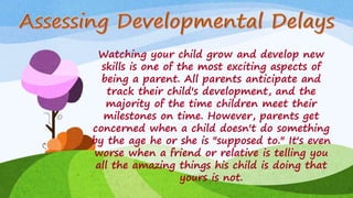 Watching your child grow and develop new
skills is one of the most exciting aspects of
being a parent. All parents anticipate and
track their child's development, and the
majority of the time children meet their
milestones on time. However, parents get
concerned when a child doesn't do something
by the age he or she is "supposed to." It's even
worse when a friend or relative is telling you
all the amazing things his child is doing that
yours is not.
 