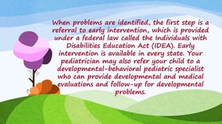 When problems are identified, the first step is a
referral to early intervention, which is provided
under a federal law called the Individuals with
Disabilities Education Act (IDEA). Early
intervention is available in every state. Your
pediatrician may also refer your child to a
developmental-behavioral pediatric specialist
who can provide developmental and medical
evaluations and follow-up for developmental
problems.
 