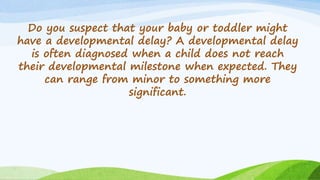 Do you suspect that your baby or toddler might
have a developmental delay? A developmental delay
is often diagnosed when a child does not reach
their developmental milestone when expected. They
can range from minor to something more
significant.
 