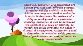 Screening, evaluation and assessment are
distinct processes with different purposes.
Screening includes activities to identify
children who may need further evaluation
in order to determine the existence of a
delay in development or a particular
disability. Evaluation is used to determine
the existence of a delay or disability, to
identify the child's strengths and needs in
all areas of development. Assessment is used
to determine the individual child's present
level of performance and early intervention
or educational needs.
 
