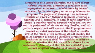 screening is at a state's discretion and is part of Post-
Referral Procedures. Screening is conducted using
appropriate instruments, administered by trained
personnel, by the lead agency or an early intervention
program. The purpose of screening is to determine
whether an infant or toddler is suspected of having a
disability and is, therefore, in need of early intervention
services. Screening requires parental notice and consent,
must be performed within the 45 day timeline, and, at a
parent's request and with consent, the EI program must
conduct an initial evaluation of the infant or toddler
even if the results of the screening do not identify the
child as suspected of having a disability. screening may be
conducted as part of child find activities in order to
ascertain whether the child should be referred for an
evaluation to determine if the child has a disability and is
in need of special education and related services.
 