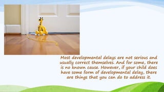 Most developmental delays are not serious and
usually correct themselves. And for some, there
is no known cause. However, if your child does
have some form of developmental delay, there
are things that you can do to address it.
 