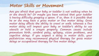 Are you afraid that your baby or toddler is not walking when he
or she should be? Or maybe you have noticed that your toddler
is having difficulty grasping a spoon. If so, then it is possible that
he or she may have a gross motor or fine motor delay. Gross
motor delay affects the ability to crawl or walk. Whereas a fine
motor delay will impact your baby or toddler’s ability to use
utensils or hold a crayon properly. Common causes include
premature birth, cerebral palsy, epilepsy, vision problems, and
cognitive delays. If you suspect a delay in motor skills, your
pediatrician may recommend physical therapy for gross motor
delays or occupational therapy for fine motor delays.
 