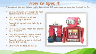 If you suspect that your baby or toddler has a motor skills delay, here are some signs to watch out for:
• Does not reach for, grasp, or hold
objects by 3 or 4 months old
• Does not roll over in either
direction by 5 months
• Cannot sit up without help by 6
months
• Does not actively reach for objects
by 7 months
• Does not crawl or cannot stand
while being supported by age 1
• Cannot walk or push a wheeled
toy by 18 months
• Still walks on toes by age 2
 