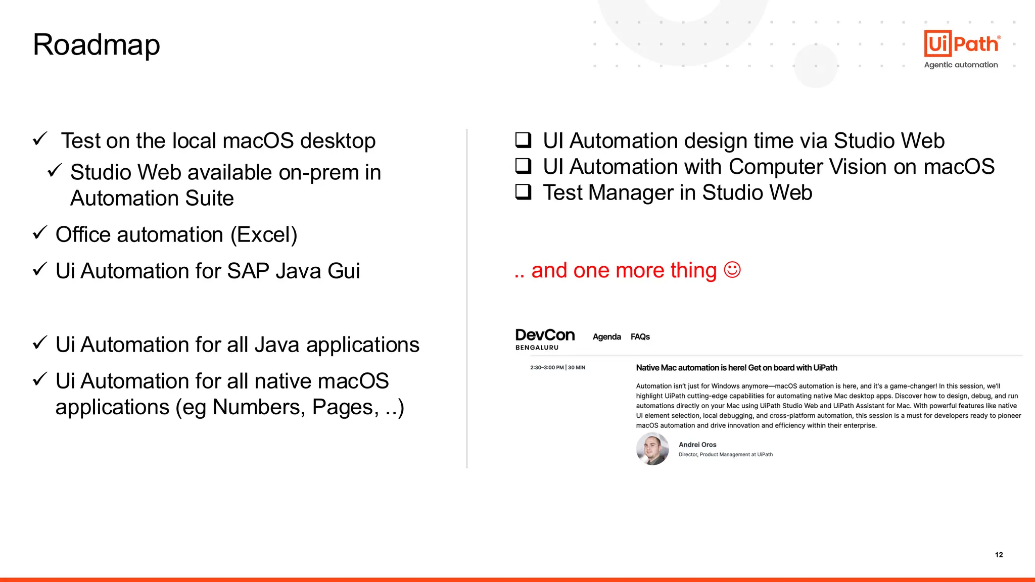 12
Roadmap
✓ Test on the local macOS desktop
✓ Studio Web available on-prem in
Automation Suite
✓ Office automation (Excel)
✓ Ui Automation for SAP Java Gui
✓ Ui Automation for all Java applications
✓ Ui Automation for all native macOS
applications (eg Numbers, Pages, ..)
❑ UI Automation design time via Studio Web
❑ UI Automation with Computer Vision on macOS
❑ Test Manager in Studio Web
.. and one more thing ☺
 