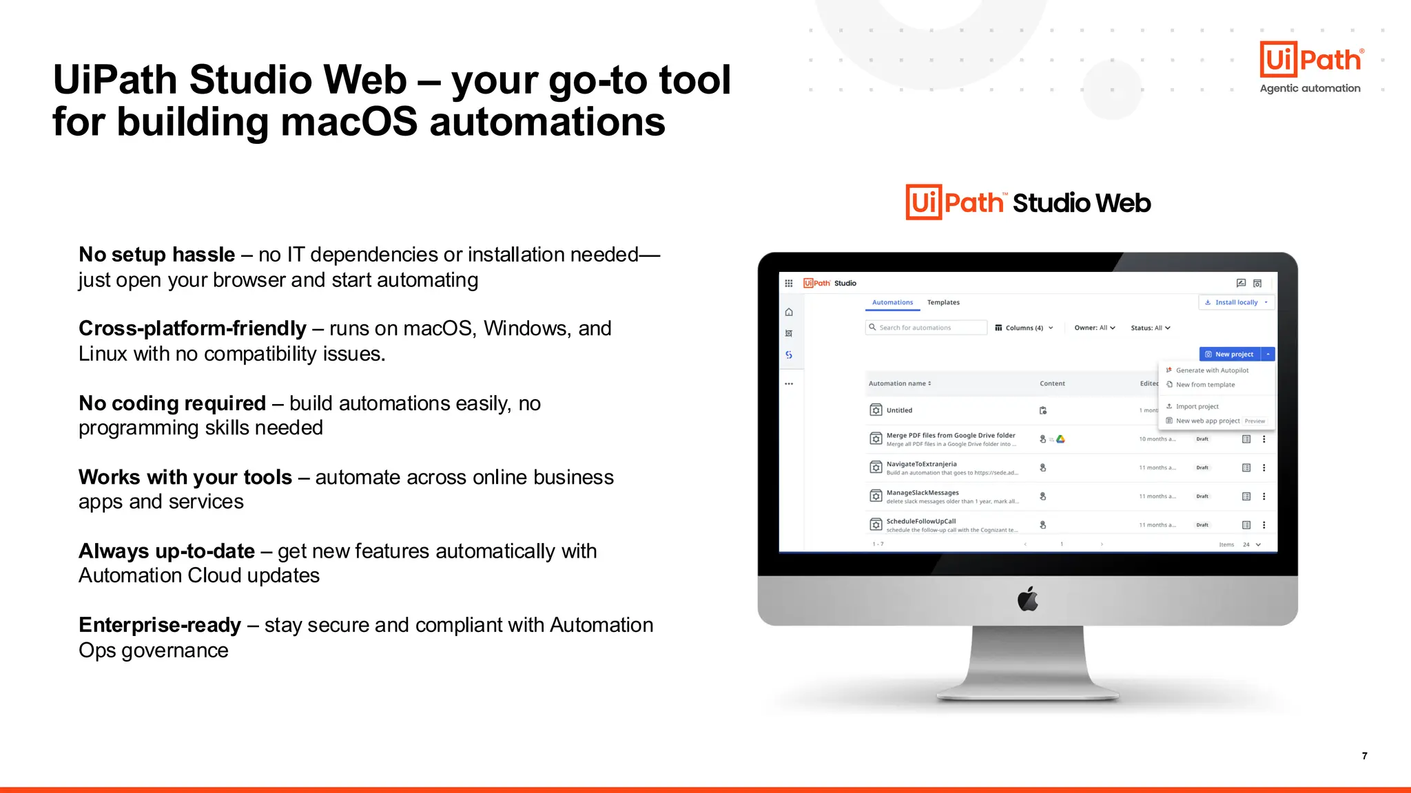 7
UiPath Studio Web – your go-to tool
for building macOS automations
No setup hassle – no IT dependencies or installation needed—
just open your browser and start automating
Cross-platform-friendly – runs on macOS, Windows, and
Linux with no compatibility issues.
No coding required – build automations easily, no
programming skills needed
Works with your tools – automate across online business
apps and services
Always up-to-date – get new features automatically with
Automation Cloud updates
Enterprise-ready – stay secure and compliant with Automation
Ops governance
 