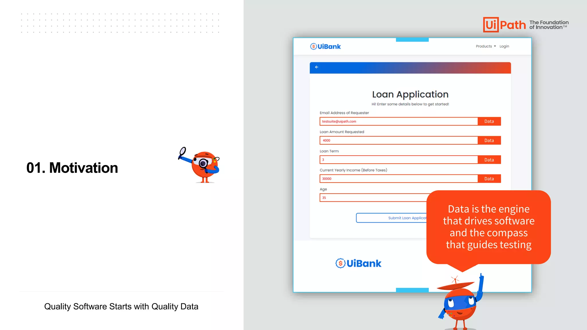 ▪ ▪ ▪ ▪ ▪ ▪ ▪ ▪ ▪ ▪ ▪ ▪ ▪ ▪ ▪ ▪ ▪ ▪ ▪ ▪ ▪ ▪ ▪ ▪ ▪ ▪ ▪ ▪ ▪ ▪ ▪ ▪ ▪ ▪
▪ ▪ ▪ ▪ ▪ ▪ ▪ ▪ ▪ ▪ ▪ ▪ ▪ ▪ ▪ ▪ ▪ ▪ ▪ ▪ ▪ ▪ ▪ ▪ ▪ ▪ ▪ ▪ ▪ ▪ ▪ ▪ ▪ ▪
▪ ▪ ▪ ▪ ▪ ▪ ▪ ▪ ▪ ▪ ▪ ▪ ▪ ▪ ▪ ▪ ▪ ▪ ▪ ▪ ▪ ▪ ▪ ▪ ▪ ▪ ▪ ▪ ▪ ▪ ▪ ▪ ▪ ▪
▪ ▪ ▪ ▪ ▪ ▪ ▪ ▪ ▪ ▪ ▪ ▪ ▪ ▪ ▪ ▪ ▪ ▪ ▪ ▪ ▪ ▪ ▪ ▪ ▪ ▪ ▪ ▪ ▪ ▪ ▪ ▪ ▪ ▪
Quality Software Starts with Quality Data
testsuite@uipath.com
35
Data is the engine
that drives software
and the compass
that guides testing
Data
4000 Data
3 Data
30000 Data
01. Motivation
 