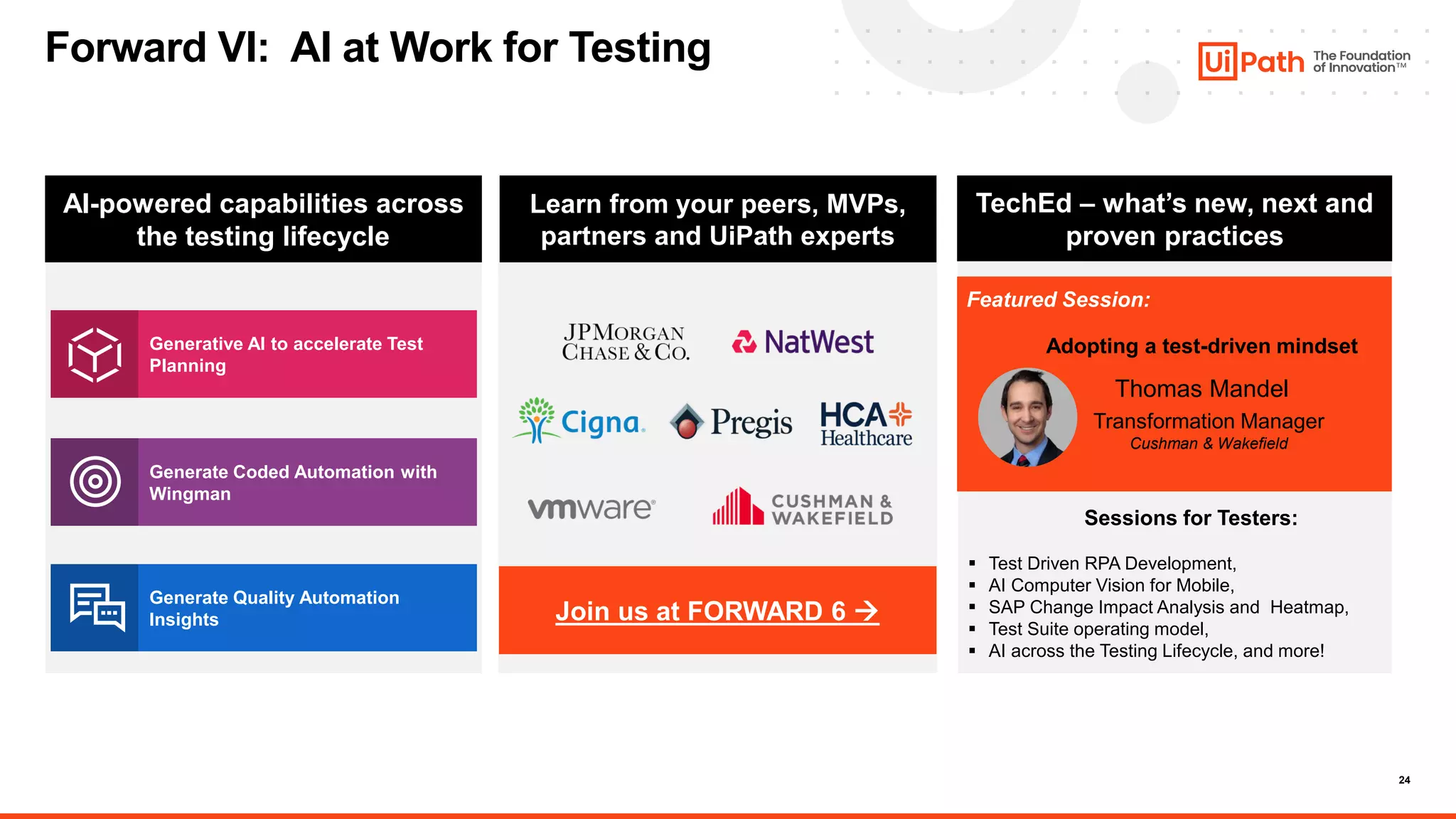 24
Join us at FORWARD 6 →
AI-powered capabilities across
the testing lifecycle
Learn from your peers, MVPs,
partners and UiPath experts
TechEd – what’s new, next and
proven practices
Generative AI to accelerate Test
Planning
Generate Coded Automation with
Wingman
Generate Quality Automation
Insights
Forward VI: AI at Work for Testing
Adopting a test-driven mindset
Thomas Mandel
Transformation Manager
Cushman & Wakefield
Featured Session:
Sessions for Testers:
▪ Test Driven RPA Development​,
▪ AI Computer Vision for Mobile​,
▪ SAP Change Impact Analysis and Heatmap​,
▪ Test Suite operating model​,
▪ AI across the Testing Lifecycle, and more!
 