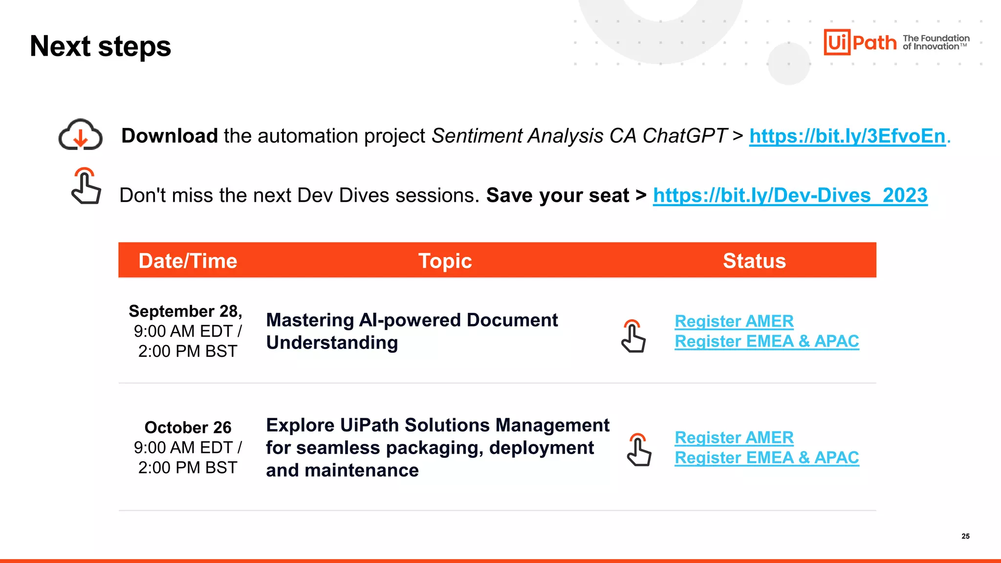 25
Date/Time Topic Status
September 28,
9:00 AM EDT /
2:00 PM BST
Mastering AI-powered Document
Understanding
Register AMER
Register EMEA & APAC
October 26
9:00 AM EDT /
2:00 PM BST
Explore UiPath Solutions Management
for seamless packaging, deployment
and maintenance
Register AMER
Register EMEA & APAC
Next steps
Download the automation project Sentiment Analysis CA ChatGPT > https://bit.ly/3EfvoEn.
Don't miss the next Dev Dives sessions. Save your seat > https://bit.ly/Dev-Dives_2023
 