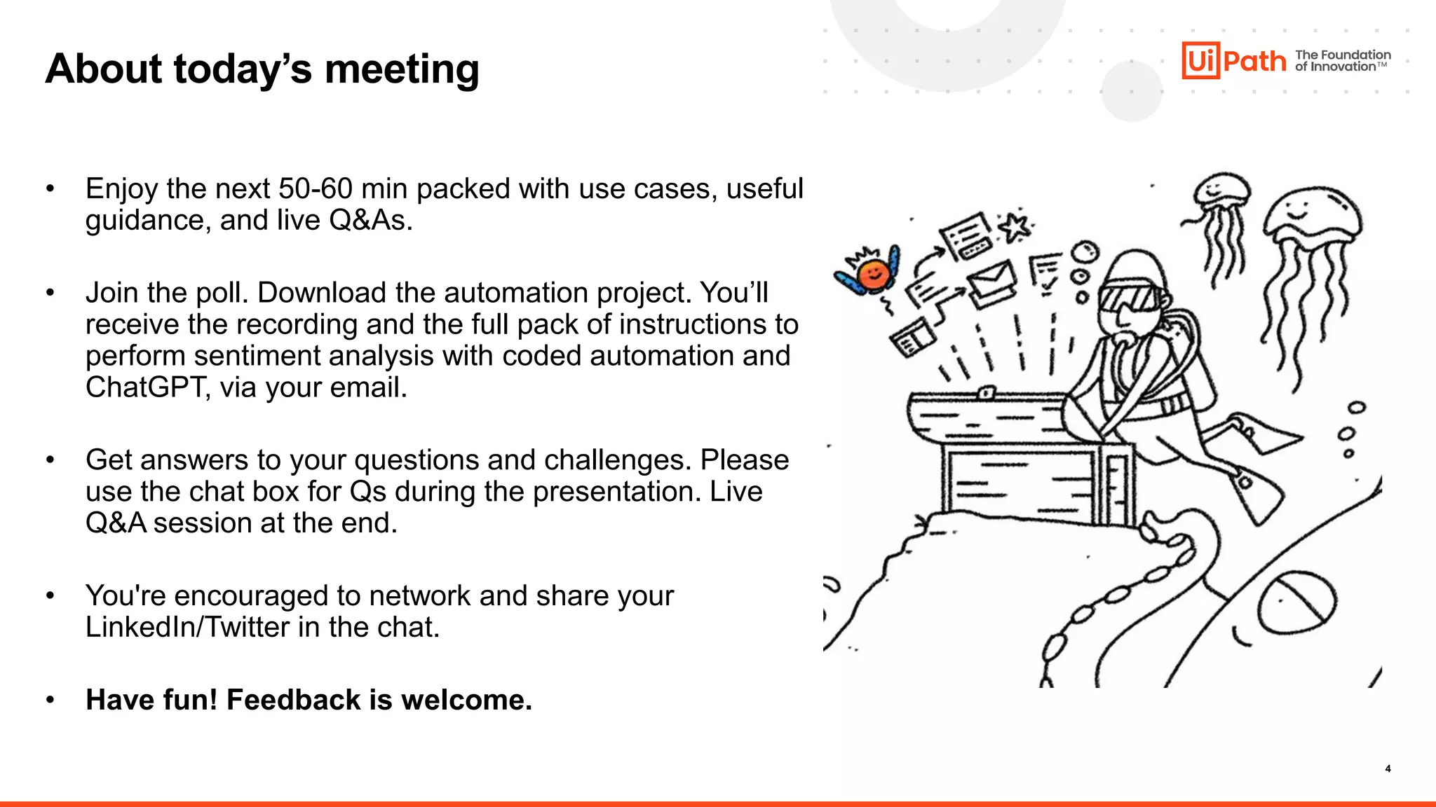 4
About today’s meeting
• Enjoy the next 50-60 min packed with use cases, useful
guidance, and live Q&As.
• Join the poll. Download the automation project. You’ll
receive the recording and the full pack of instructions to
perform sentiment analysis with coded automation and
ChatGPT, via your email.
• Get answers to your questions and challenges. Please
use the chat box for Qs during the presentation. Live
Q&A session at the end.
• You're encouraged to network and share your
LinkedIn/Twitter in the chat.
• Have fun! Feedback is welcome.
 