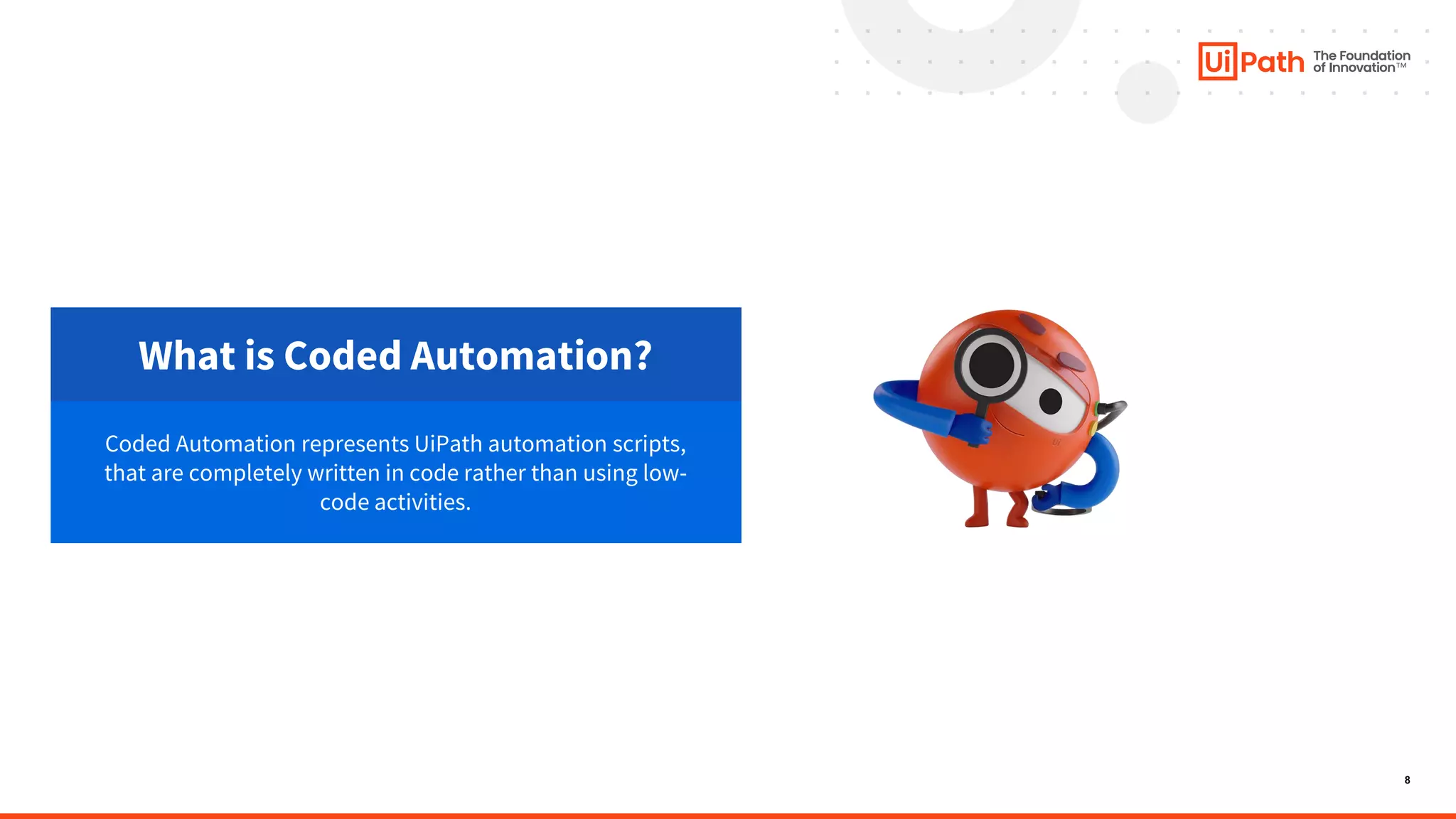 8
What is Coded Automation?
Coded Automation represents UiPath automation scripts,
that are completely written in code rather than using low-
code activities.
 