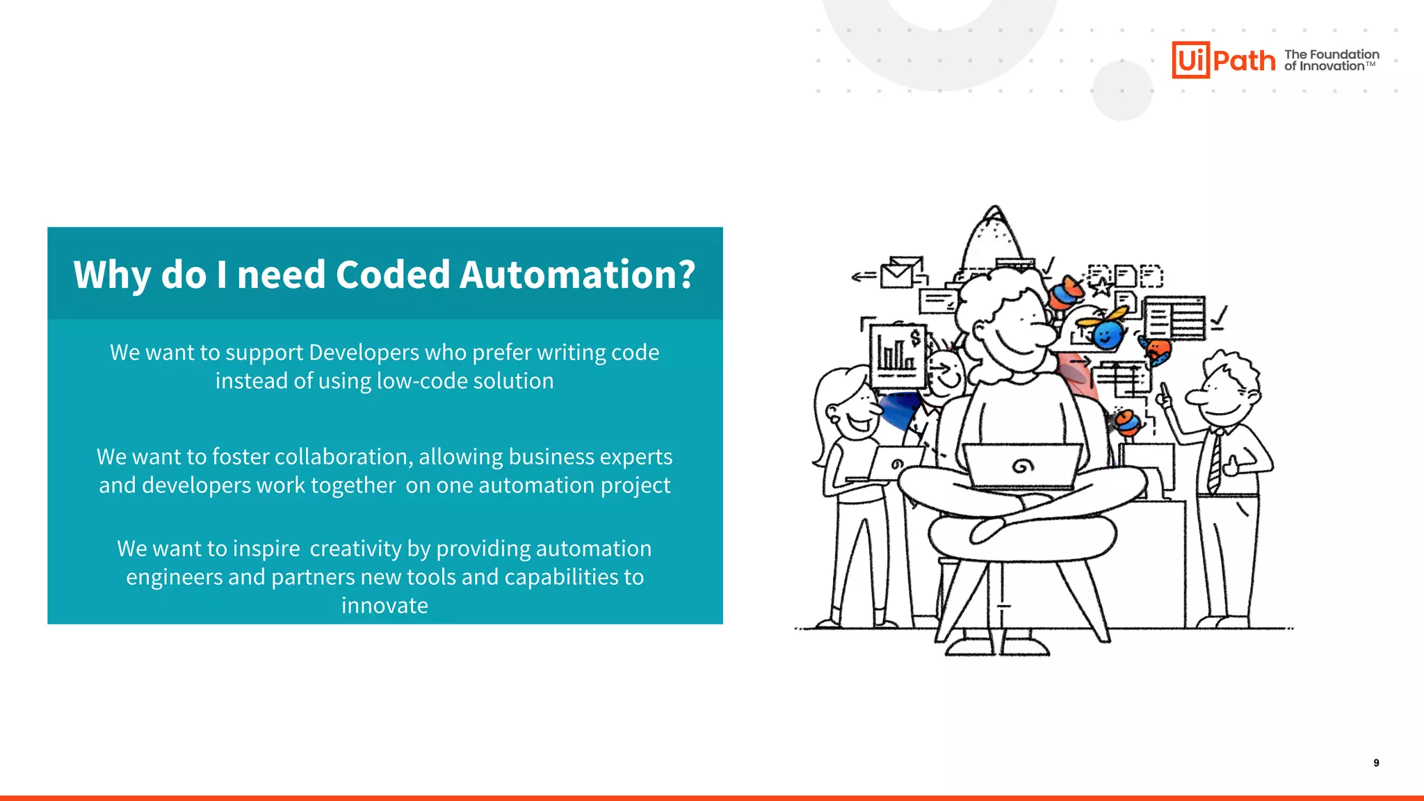 9
Why do I need Coded Automation?
We want to support Developers who prefer writing code
instead of using low-code solution
We want to foster collaboration, allowing business experts
and developers work together on one automation project
We want to inspire creativity by providing automation
engineers and partners new tools and capabilities to
innovate
 