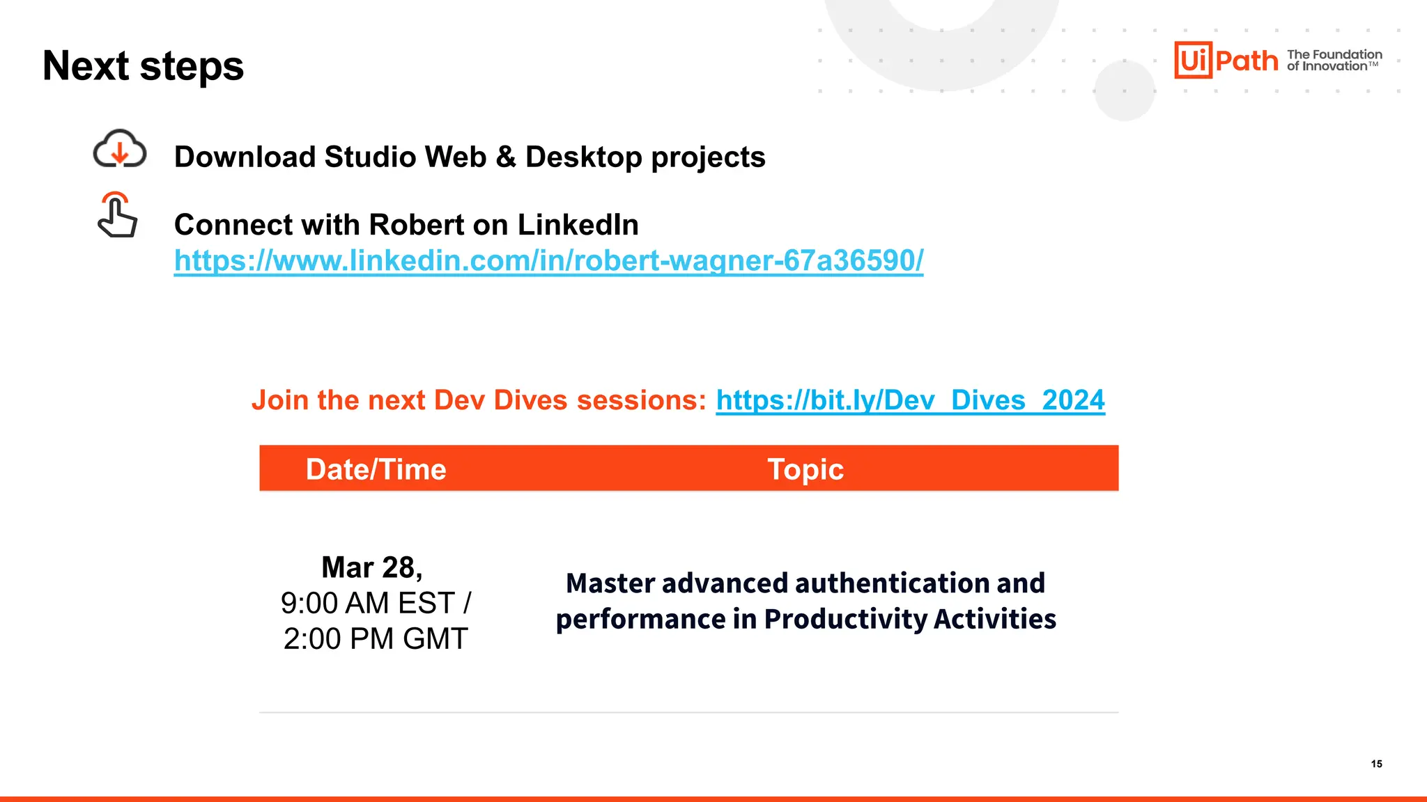 15
Date/Time Topic
Mar 28,
9:00 AM EST /
2:00 PM GMT
Master advanced authentication and
performance in Productivity Activities
Next steps
Download Studio Web & Desktop projects
Join the next Dev Dives sessions: https://bit.ly/Dev_Dives_2024
Connect with Robert on LinkedIn
https://www.linkedin.com/in/robert-wagner-67a36590/
 