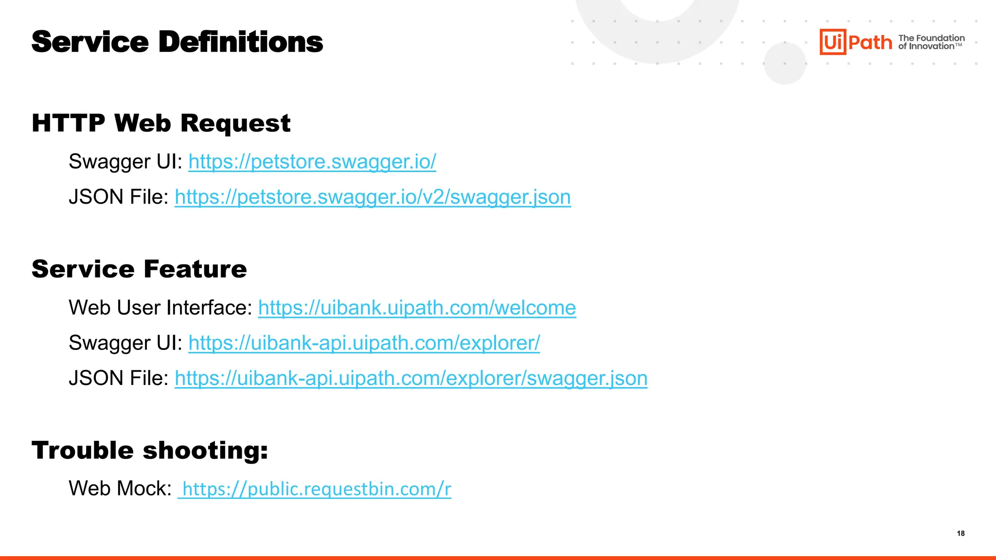 18
Service Definitions
HTTP Web Request
Swagger UI: https://petstore.swagger.io/
JSON File: https://petstore.swagger.io/v2/swagger.json
Service Feature
Web User Interface: https://uibank.uipath.com/welcome
Swagger UI: https://uibank-api.uipath.com/explorer/
JSON File: https://uibank-api.uipath.com/explorer/swagger.json
Trouble shooting:
Web Mock: https://public.requestbin.com/r
 