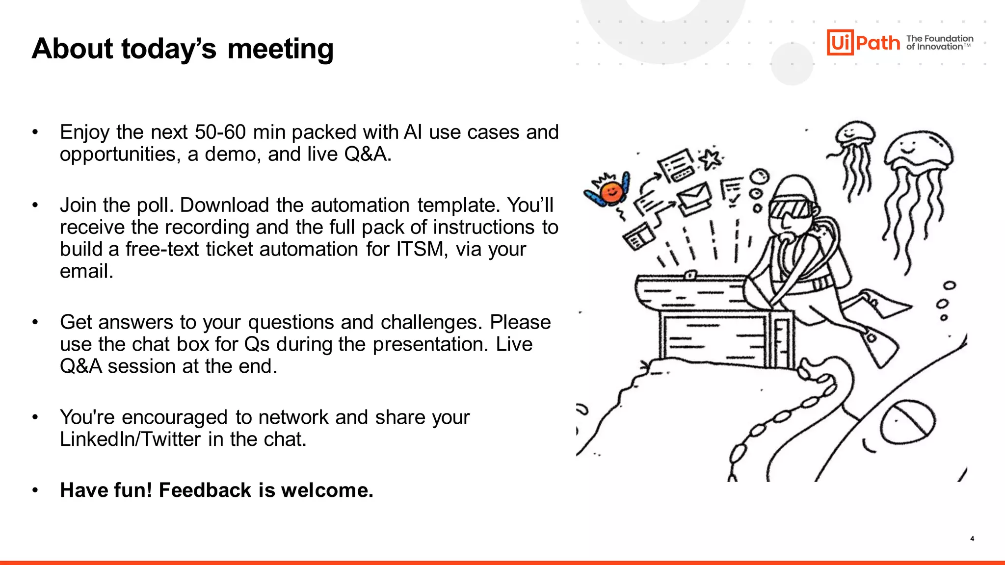 4
About today’s meeting
• Enjoy the next 50-60 min packed with AI use cases and
opportunities, a demo, and live Q&A.
• Join the poll. Download the automation template. You’ll
receive the recording and the full pack of instructions to
build a free-text ticket automation for ITSM, via your
email.
• Get answers to your questions and challenges. Please
use the chat box for Qs during the presentation. Live
Q&A session at the end.
• You're encouraged to network and share your
LinkedIn/Twitter in the chat.
• Have fun! Feedback is welcome.
 