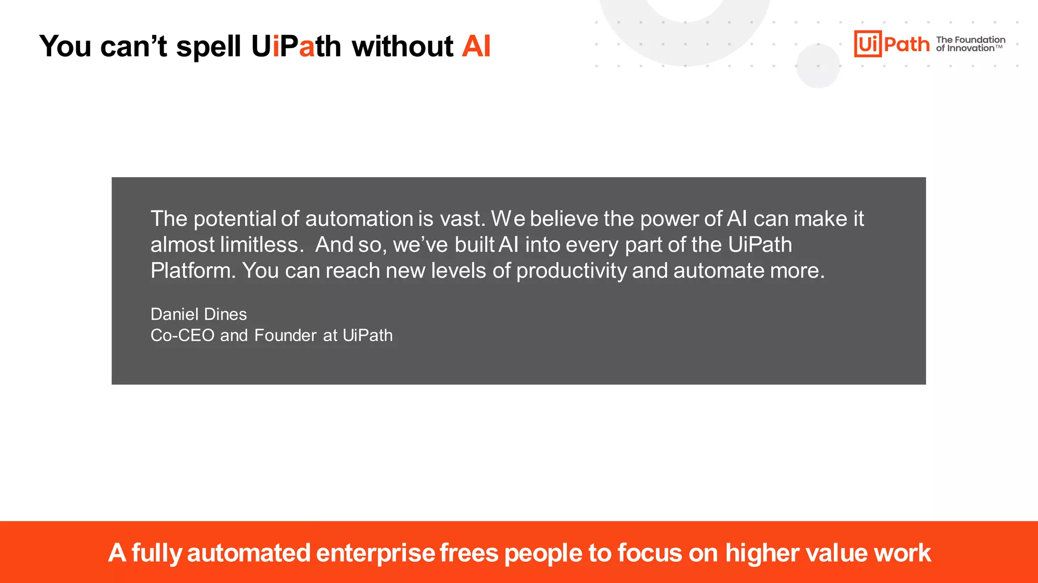 8
The potential of automation is vast. We believe the power of AI can make it
almost limitless. And so, we’ve built AI into every part of the UiPath
Platform. You can reach new levels of productivity and automate more.
Daniel Dines
Co-CEO and Founder at UiPath
A fullyautomated enterprisefrees people to focus on higher value work
You can’t spell UiPath without AI
 