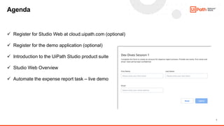 7
Agenda
✓ Register for Studio Web at cloud.uipath.com (optional)
✓ Register for the demo application (optional)
✓ Introduction to the UiPath Studio product suite
✓ Studio Web Overview
✓ Automate the expense report task – live demo
 