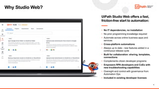 9
Why Studio Web?
UiPath Studio Web offers a fast,
friction-free start to automation:
• No IT dependencies, no installation
• No prior programming knowledge required
• Automate across online business apps and
services
• Cross-platform automations
• Always up to date - new features added in a
continuous release cycle
• Built for collaboration: sharing, templates,
connections
• Complements citizen developer programs
• Empowers RPA developers and CoEs with
new troubleshooting capabilities
• Oversight and control with governance from
Automation Ops
• Included in existing developer licenses
 