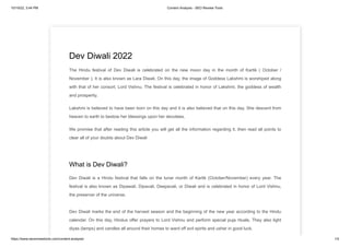 10/19/22, 3:44 PM Content Analysis - SEO Review Tools
https://www.seoreviewtools.com/content-analysis/ 1/4
Dev Diwali 2022
The Hindu festival of Dev Diwali is celebrated on the new moon day in the month of Kartik ( October /
November ). It is also known as Lara Diwali. On this day, the image of Goddess Lakshmi is worshiped along
with that of her consort, Lord Vishnu. The festival is celebrated in honor of Lakshmi, the goddess of wealth
and prosperity.
Lakshmi is believed to have been born on this day and it is also believed that on this day, She descent from
heaven to earth to bestow her blessings upon her devotees.
We promise that after reading this article you will get all the information regarding it. then read all points to
clear all of your doubts about Dev Diwali
What is Dev Diwali?
Dev Diwali is a Hindu festival that falls on the lunar month of Kartik (October/November) every year. The
festival is also known as Dipawali, Dipavali, Deepavali, or Diwali and is celebrated in honor of Lord Vishnu,
the preserver of the universe.
Dev Diwali marks the end of the harvest season and the beginning of the new year according to the Hindu
calendar. On this day, Hindus offer prayers to Lord Vishnu and perform special puja rituals. They also light
diyas (lamps) and candles all around their homes to ward off evil spirits and usher in good luck.
 