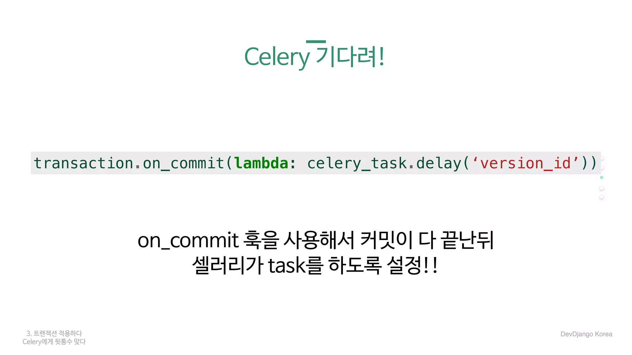 3. 트랜젝션 적용하다
Celery에게 뒷통수 맞다
Celery 기다려!
on_commit 훅을 사용해서 커밋이 다 끝난뒤

셀러리가 task를 하도록 설정!!
transaction.on_commit(lambda: celery_task.delay(‘version_id’))
DevDjango Korea
 
