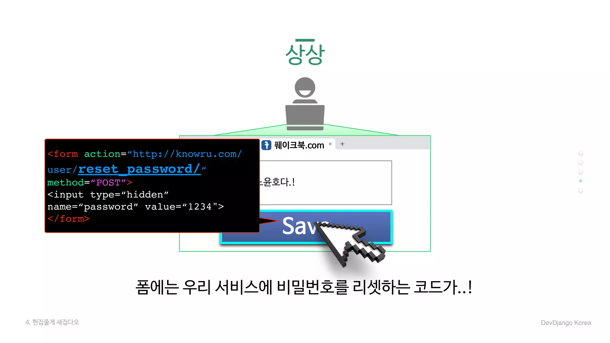 4. 헌집줄게 새집다오 DevDjango Korea
풰이크북.com
Save
나는. 유노윤호다.!
<form action=“http://knowru.com/
user/reset_password/“
method=“POST”>
<input type=“hidden”
name=“password” value=“1234">
</form>
폼에는 우리 서비스에 비밀번호를 리셋하는 코드가..!
상상
 